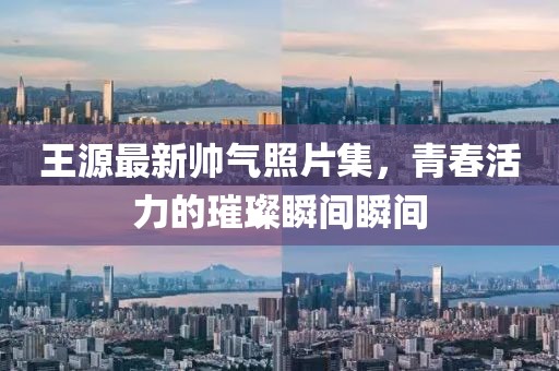 王源最新帥氣照片集，青春活力的璀璨瞬間瞬間