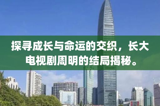 探尋成長(zhǎng)與命運(yùn)的交織，長(zhǎng)大電視劇周明的結(jié)局揭秘。