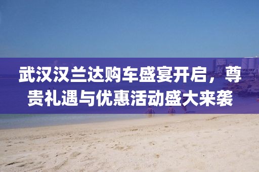 武漢漢蘭達(dá)購車盛宴開啟，尊貴禮遇與優(yōu)惠活動盛大來襲