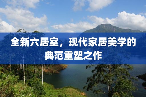 全新六居室，現(xiàn)代家居美學(xué)的典范重塑之作