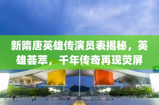 新隋唐英雄傳演員表揭秘，英雄薈萃，千年傳奇再現(xiàn)熒屏