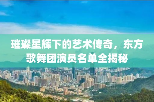 璀璨星輝下的藝術(shù)傳奇，東方歌舞團(tuán)演員名單全揭秘
