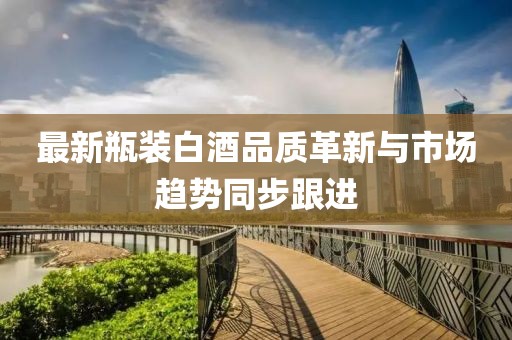 最新瓶裝白酒品質(zhì)革新與市場趨勢同步跟進