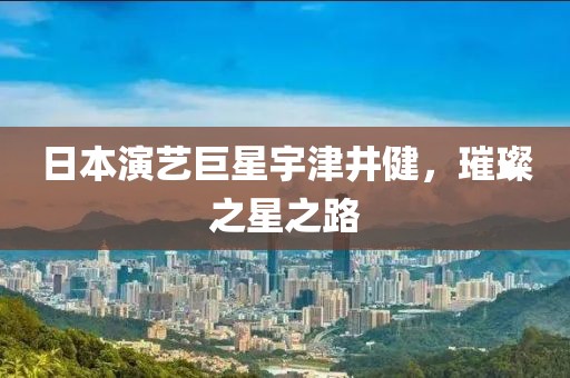 日本演藝巨星宇津井健，璀璨之星之路