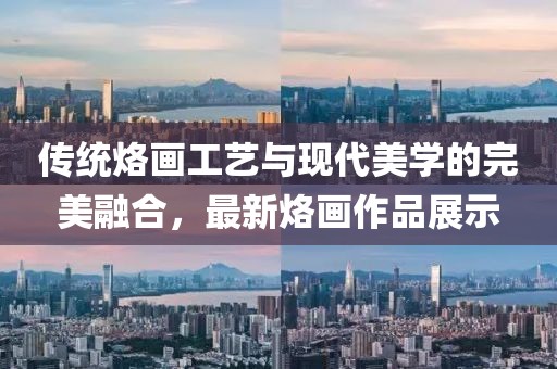傳統(tǒng)烙畫工藝與現(xiàn)代美學(xué)的完美融合，最新烙畫作品展示