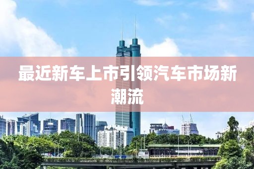 最近新車上市引領(lǐng)汽車市場新潮流