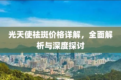 光天使祛斑價(jià)格詳解，全面解析與深度探討