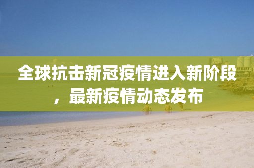 全球抗擊新冠疫情進入新階段，最新疫情動態(tài)發(fā)布