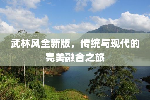 武林風(fēng)全新版，傳統(tǒng)與現(xiàn)代的完美融合之旅