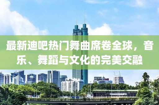 最新迪吧熱門舞曲席卷全球，音樂、舞蹈與文化的完美交融