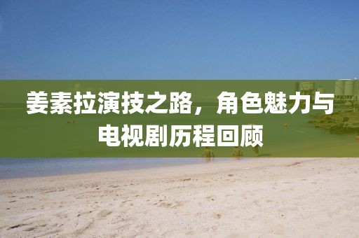 姜素拉演技之路，角色魅力與電視劇歷程回顧