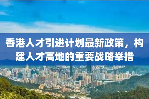 香港人才引進計劃最新政策，構(gòu)建人才高地的重要戰(zhàn)略舉措