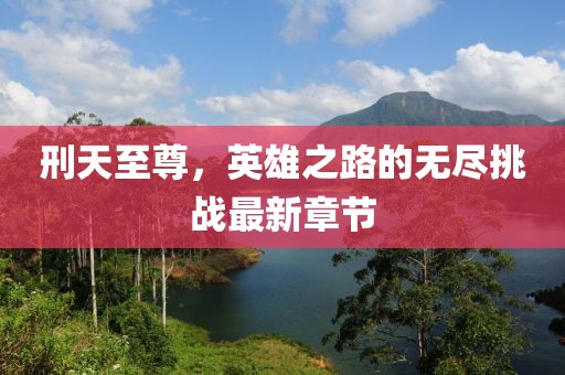 刑天至尊，英雄之路的無盡挑戰(zhàn)最新章節(jié)
