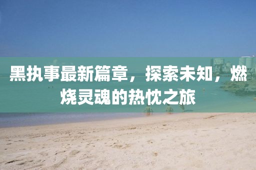 黑執(zhí)事最新篇章，探索未知，燃燒靈魂的熱忱之旅