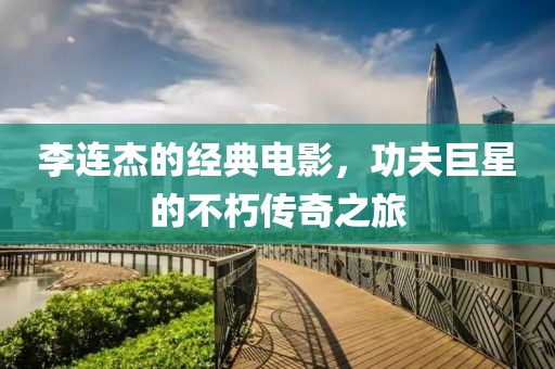 李連杰的經(jīng)典電影，功夫巨星的不朽傳奇之旅