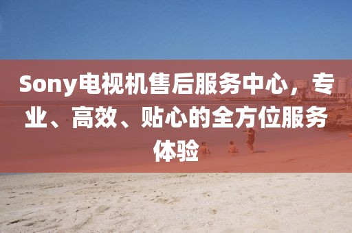 Sony電視機(jī)售后服務(wù)中心，專(zhuān)業(yè)、高效、貼心的全方位服務(wù)體驗(yàn)