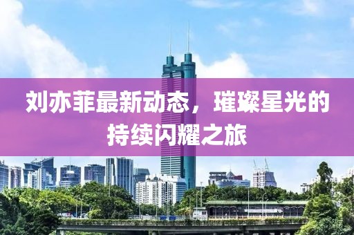 劉亦菲最新動態(tài)，璀璨星光的持續(xù)閃耀之旅