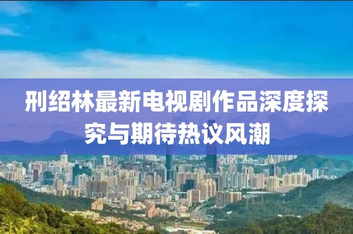 刑紹林最新電視劇作品深度探究與期待熱議風(fēng)潮