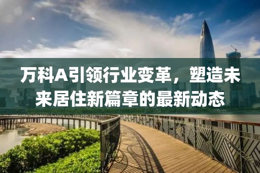 萬科A引領(lǐng)行業(yè)變革，塑造未來居住新篇章的最新動(dòng)態(tài)