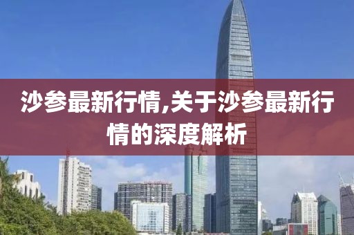 沙參最新行情,關(guān)于沙參最新行情的深度解析
