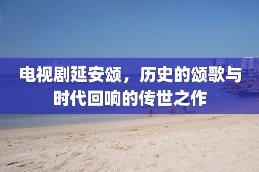 電視劇延安頌，歷史的頌歌與時(shí)代回響的傳世之作