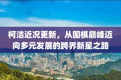 柯潔近況更新，從圍棋巔峰邁向多元發(fā)展的跨界新星之路
