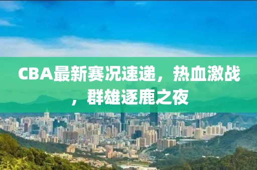 CBA最新賽況速遞，熱血激戰(zhàn)，群雄逐鹿之夜