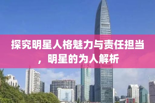 探究明星人格魅力與責(zé)任擔(dān)當(dāng)，明星的為人解析