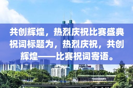 共創(chuàng)輝煌，熱烈慶祝比賽盛典祝詞標(biāo)題為，熱烈慶祝，共創(chuàng)輝煌——比賽祝詞寄語。