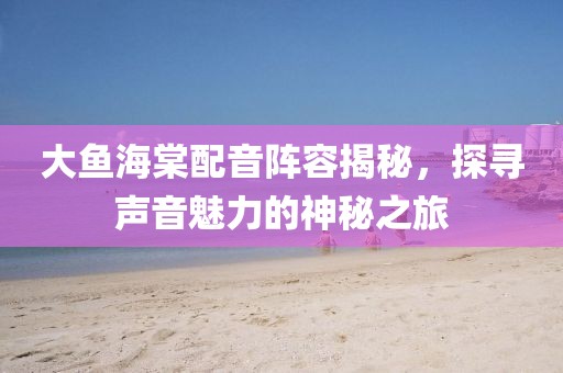 大魚海棠配音陣容揭秘，探尋聲音魅力的神秘之旅