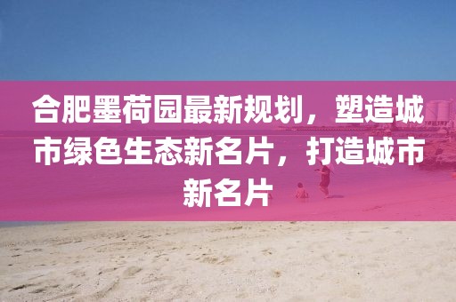 合肥墨荷園最新規(guī)劃，塑造城市綠色生態(tài)新名片，打造城市新名片