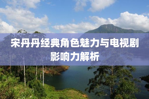 宋丹丹經(jīng)典角色魅力與電視劇影響力解析
