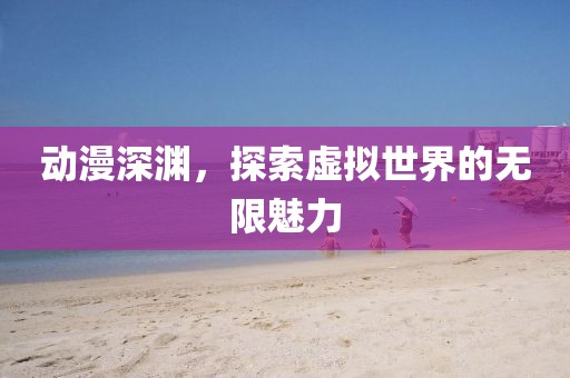 動漫深淵，探索虛擬世界的無限魅力