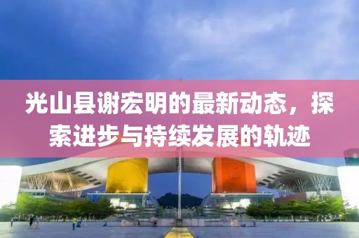 光山縣謝宏明的最新動態(tài)，探索進(jìn)步與持續(xù)發(fā)展的軌跡