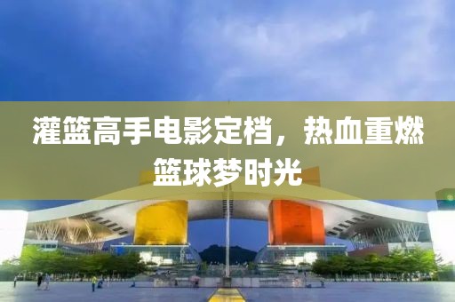 灌籃高手電影定檔，熱血重燃籃球夢時光