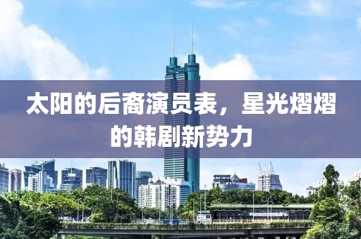 太陽的后裔演員表，星光熠熠的韓劇新勢力