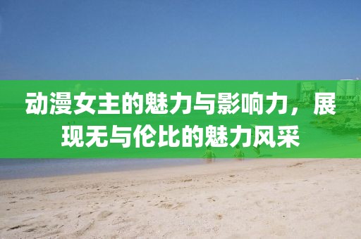 動(dòng)漫女主的魅力與影響力，展現(xiàn)無與倫比的魅力風(fēng)采