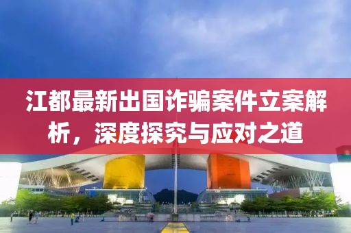 江都最新出國(guó)詐騙案件立案解析，深度探究與應(yīng)對(duì)之道