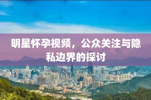 明星懷孕視頻，公眾關(guān)注與隱私邊界的探討