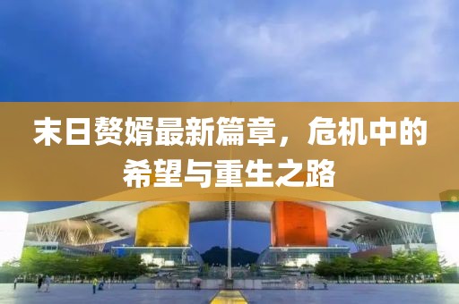 末日贅婿最新篇章，危機(jī)中的希望與重生之路