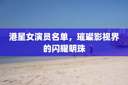 港星女演員名單，璀璨影視界的閃耀明珠
