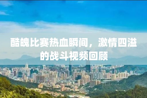 酷魄比賽熱血瞬間，激情四溢的戰(zhàn)斗視頻回顧