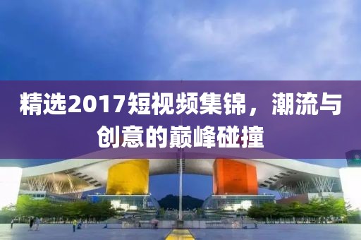 精選2017短視頻集錦，潮流與創(chuàng)意的巔峰碰撞