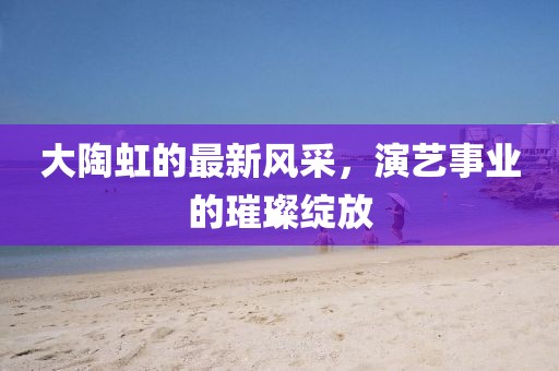 大陶虹的最新風(fēng)采，演藝事業(yè)的璀璨綻放