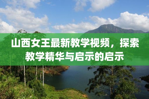 山西女王最新教學(xué)視頻，探索教學(xué)精華與啟示的啟示