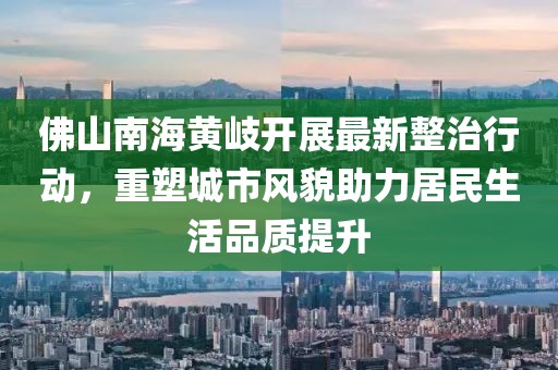 佛山南海黃岐開(kāi)展最新整治行動(dòng)，重塑城市風(fēng)貌助力居民生活品質(zhì)提升