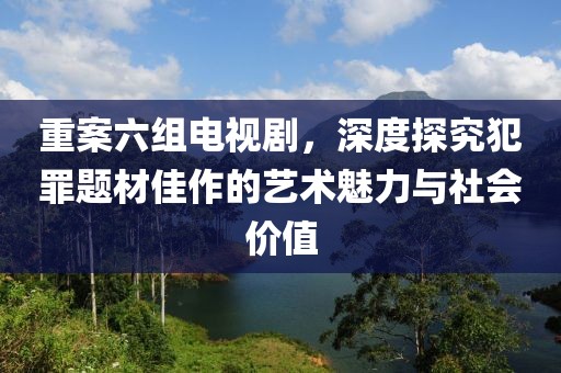 重案六組電視劇，深度探究犯罪題材佳作的藝術(shù)魅力與社會價值