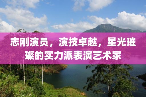 志剛演員，演技卓越，星光璀璨的實(shí)力派表演藝術(shù)家