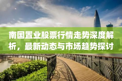 南國置業(yè)股票行情走勢深度解析，最新動(dòng)態(tài)與市場趨勢探討