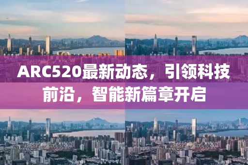 ARC520最新動(dòng)態(tài)，引領(lǐng)科技前沿，智能新篇章開(kāi)啟